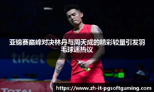 亚锦赛巅峰对决林丹与周天成的精彩较量引发羽毛球迷热议